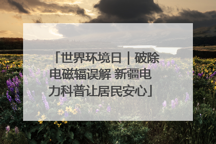 世界环境日｜破除电磁辐误解 新疆电力科普让居民安心