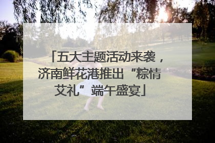 五大主题活动来袭，济南鲜花港推出“粽情艾礼”端午盛宴