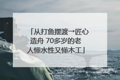 从打鱼摆渡→匠心造舟 70多岁的老人懂水性又懂木工