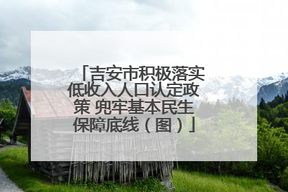 吉安市积极落实低收入人口认定政策 兜牢基本民生保障底线（图）