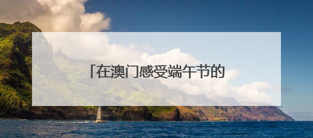 在澳门感受端午节的“速度”与“温情”
