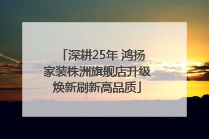 深耕25年 鸿扬家装株洲旗舰店升级焕新刷新高品质