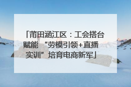 莆田涵江区：工会搭台赋能 “劳模引领+直播实训”培育电商新军