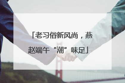 老习俗新风尚，燕赵端午“潮”味足