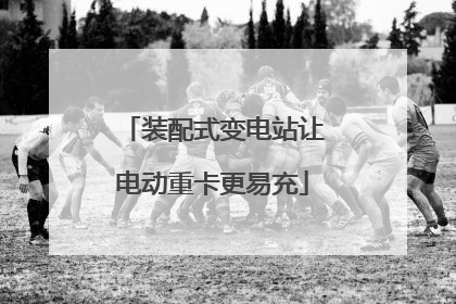 装配式变电站让电动重卡更易充