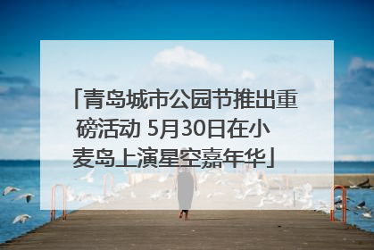青岛城市公园节推出重磅活动 5月30日在小麦岛上演星空嘉年华