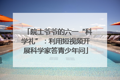 院士爷爷的六一“科学礼”：利用短视频开展科学家答青少年问
